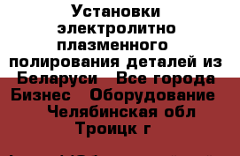 Установки электролитно-плазменного  полирования деталей из Беларуси - Все города Бизнес » Оборудование   . Челябинская обл.,Троицк г.